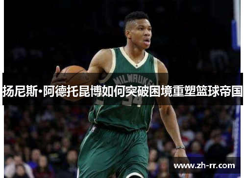 扬尼斯·阿德托昆博如何突破困境重塑篮球帝国